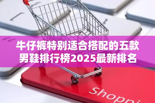 牛仔裤特别适合搭配的五款男鞋排行榜2025最新排名前十名榜单出炉