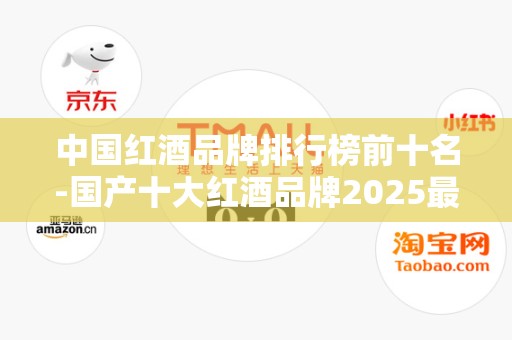 中国红酒品牌排行榜前十名-国产十大红酒品牌2025最新排名前十名榜单出炉