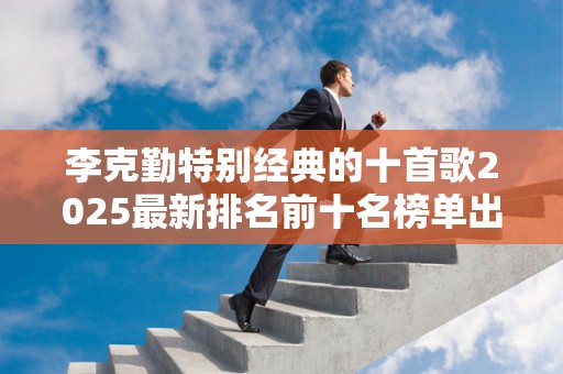 李克勤特别经典的十首歌2025最新排名前十名榜单出炉