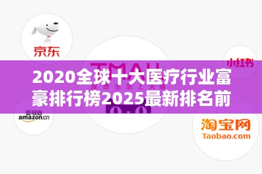 2020全球十大医疗行业富豪排行榜2025最新排名前十名榜单出炉