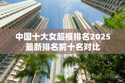 中国十大女超模排名2025最新排名前十名对比