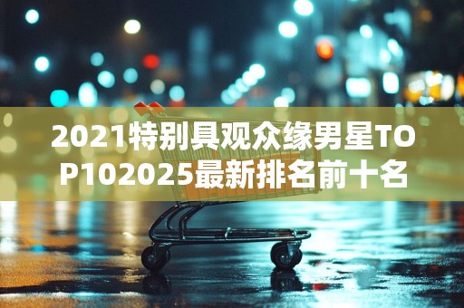 2021特别具观众缘男星TOP102025最新排名前十名榜单出炉