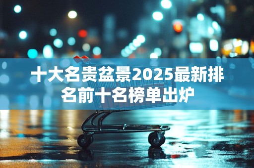 十大名贵盆景2025最新排名前十名榜单出炉