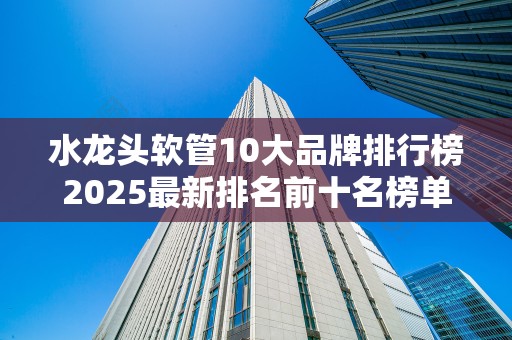 水龙头软管10大品牌排行榜2025最新排名前十名榜单出炉