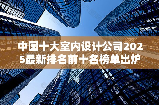 中国十大室内设计公司2025最新排名前十名榜单出炉