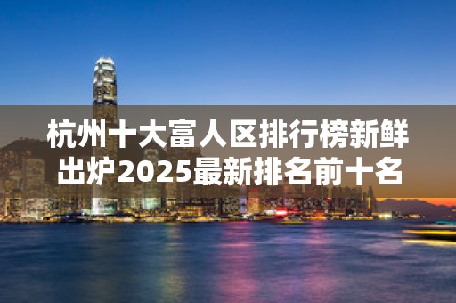 杭州十大富人区排行榜新鲜出炉2025最新排名前十名榜单出炉