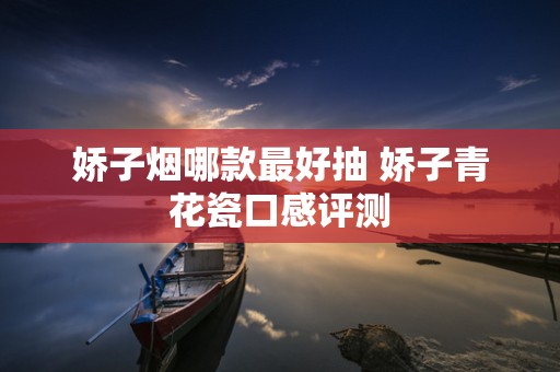 娇子烟哪款最好抽 娇子青花瓷口感评测