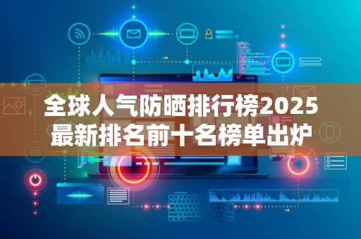 全球人气防晒排行榜2025最新排名前十名榜单出炉