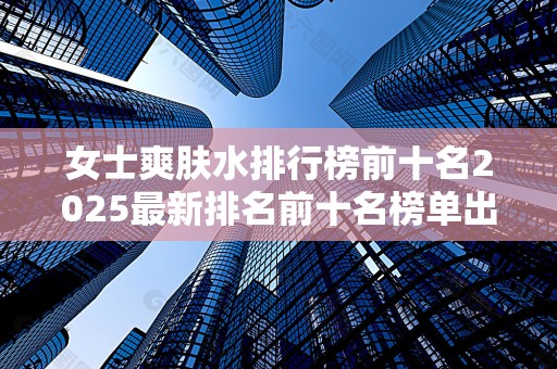 女士爽肤水排行榜前十名2025最新排名前十名榜单出炉