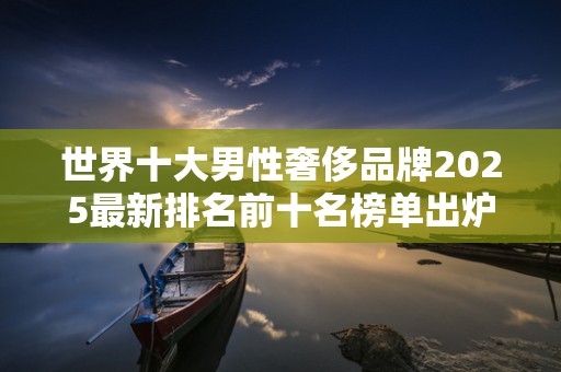 世界十大男性奢侈品牌2025最新排名前十名榜单出炉