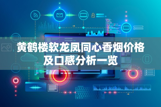 黄鹤楼软龙凤同心香烟价格及口感分析一览