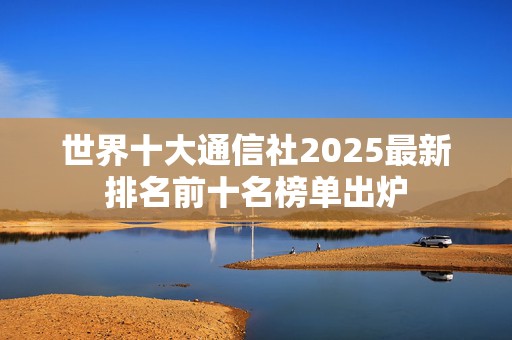 世界十大通信社2025最新排名前十名榜单出炉
