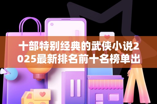 十部特别经典的武侠小说2025最新排名前十名榜单出炉