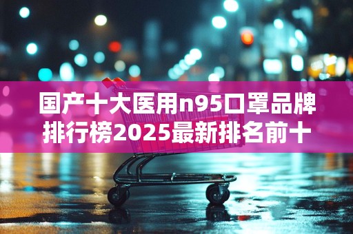 国产十大医用n95口罩品牌排行榜2025最新排名前十名榜单出炉