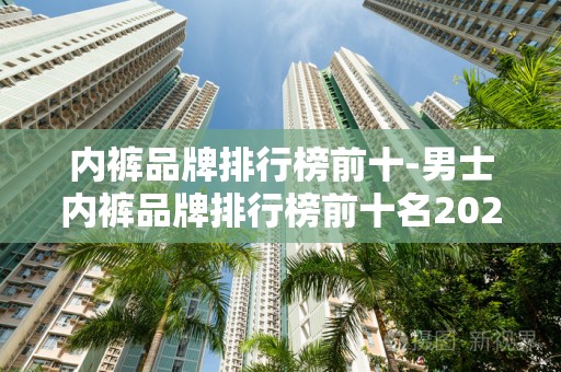 内裤品牌排行榜前十-男士内裤品牌排行榜前十名2025最新排名前十名榜单出炉