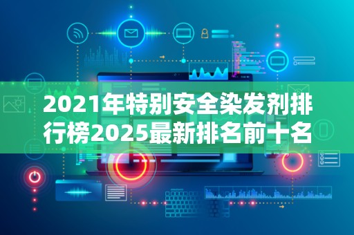2021年特别安全染发剂排行榜2025最新排名前十名榜单出炉