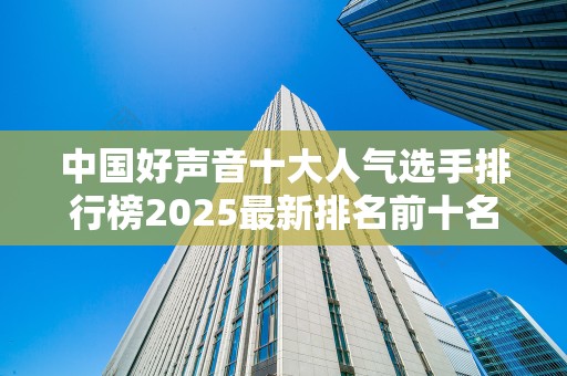 中国好声音十大人气选手排行榜2025最新排名前十名榜单出炉