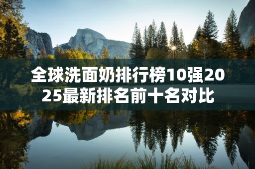 全球洗面奶排行榜10强2025最新排名前十名对比