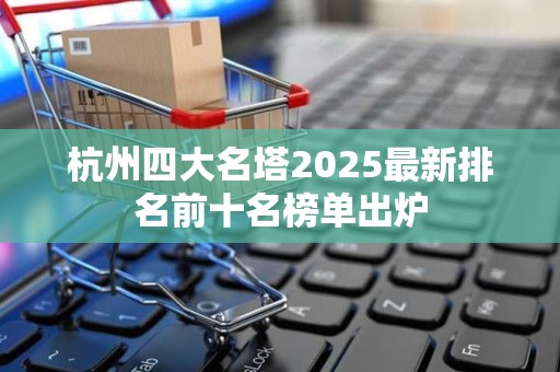 杭州四大名塔2025最新排名前十名榜单出炉