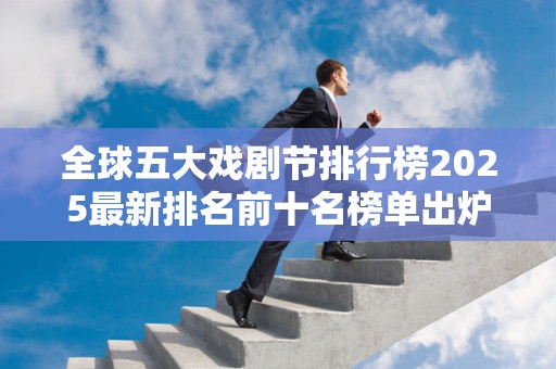 全球五大戏剧节排行榜2025最新排名前十名榜单出炉