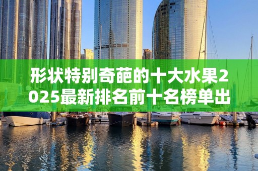 形状特别奇葩的十大水果2025最新排名前十名榜单出炉