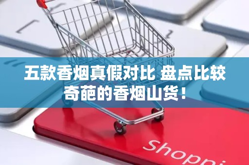 五款香烟真假对比 盘点比较奇葩的香烟山货！