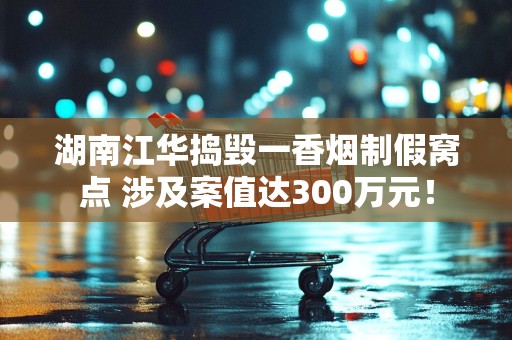 湖南江华捣毁一香烟制假窝点 涉及案值达300万元！
