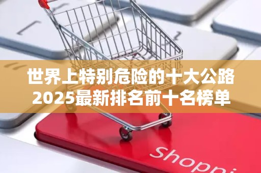 世界上特别危险的十大公路2025最新排名前十名榜单出炉