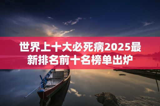 世界上十大必死病2025最新排名前十名榜单出炉