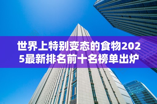 世界上特别变态的食物2025最新排名前十名榜单出炉