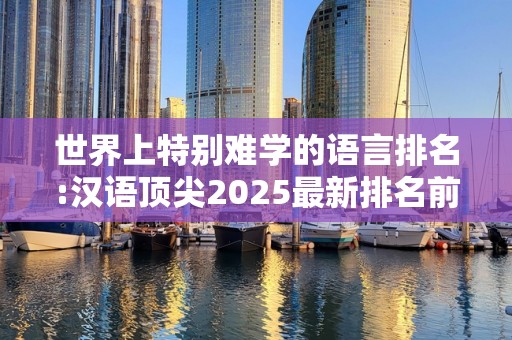 世界上特别难学的语言排名:汉语顶尖2025最新排名前十名榜单出炉