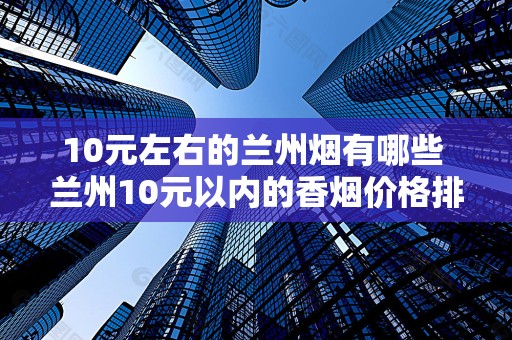 10元左右的兰州烟有哪些 兰州10元以内的香烟价格排行！