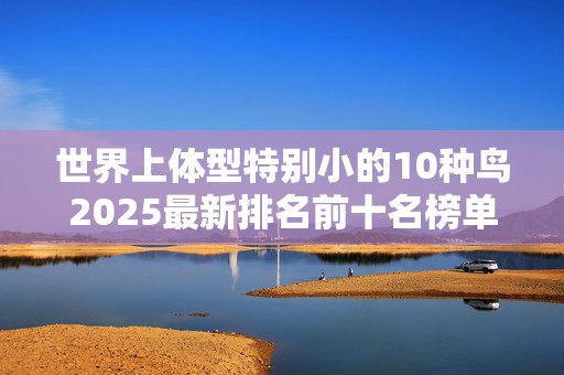 世界上体型特别小的10种鸟2025最新排名前十名榜单出炉