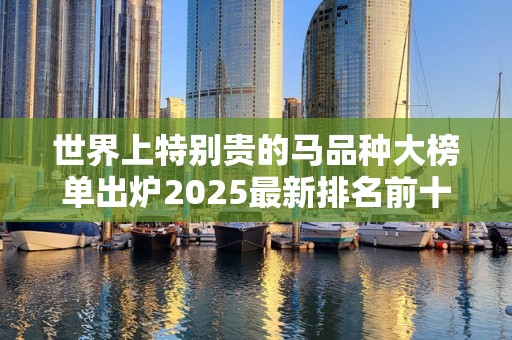 世界上特别贵的马品种大榜单出炉2025最新排名前十名榜单出炉