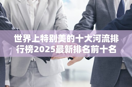 世界上特别美的十大河流排行榜2025最新排名前十名榜单出炉