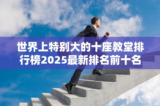 世界上特别大的十座教堂排行榜2025最新排名前十名榜单出炉