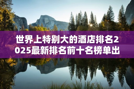 世界上特别大的酒店排名2025最新排名前十名榜单出炉