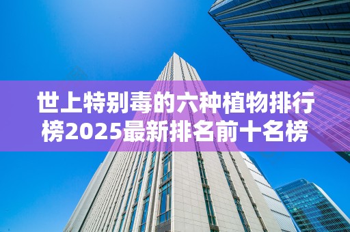 世上特别毒的六种植物排行榜2025最新排名前十名榜单出炉