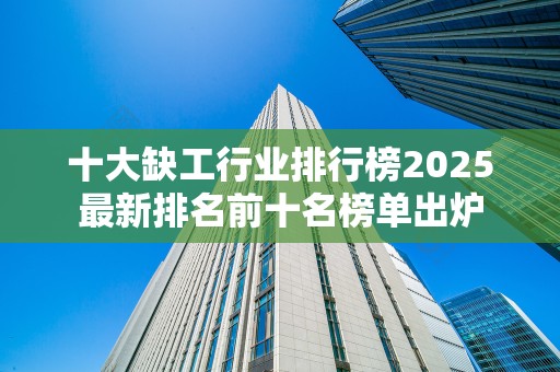 十大缺工行业排行榜2025最新排名前十名榜单出炉