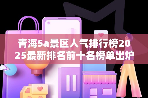 青海5a景区人气排行榜2025最新排名前十名榜单出炉