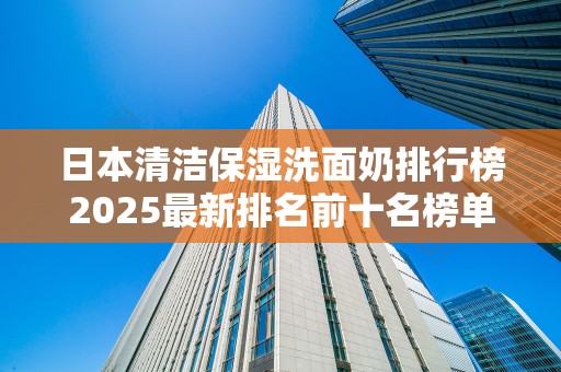 日本清洁保湿洗面奶排行榜2025最新排名前十名榜单出炉
