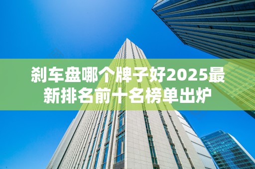 刹车盘哪个牌子好2025最新排名前十名榜单出炉
