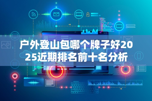 户外登山包哪个牌子好2025近期排名前十名分析