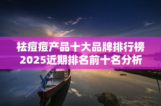 祛痘痘产品十大品牌排行榜2025近期排名前十名分析