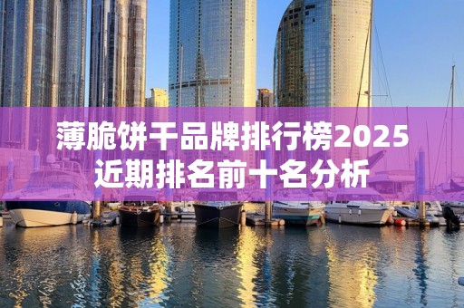 薄脆饼干品牌排行榜2025近期排名前十名分析