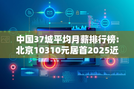 中国37城平均月薪排行榜:北京10310元居首2025近期排名前十名分析