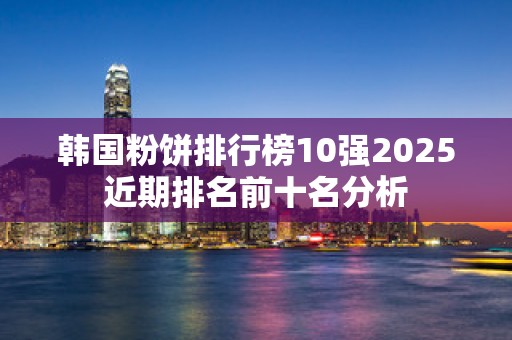 韩国粉饼排行榜10强2025近期排名前十名分析