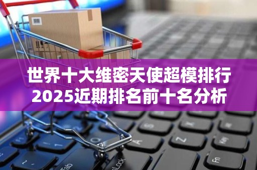 世界十大维密天使超模排行2025近期排名前十名分析