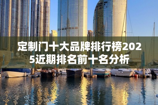 定制门十大品牌排行榜2025近期排名前十名分析