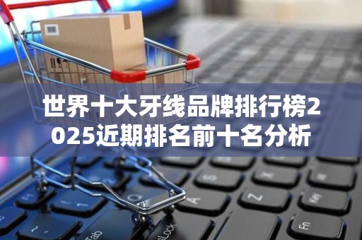 世界十大牙线品牌排行榜2025近期排名前十名分析